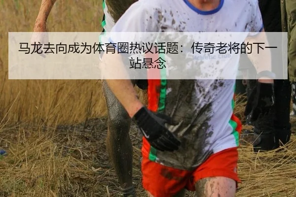 马龙去向成为体育圈热议话题：传奇老将的下一站悬念